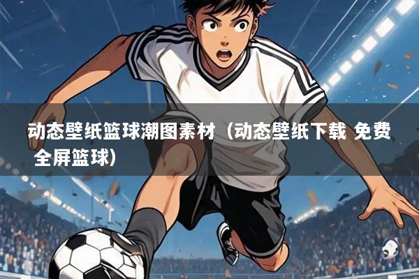 动态壁纸篮球潮图素材（动态壁纸下载 免费 全屏篮球）