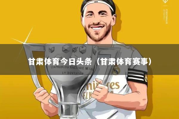 甘肃体育今日头条(甘肃体育赛事)