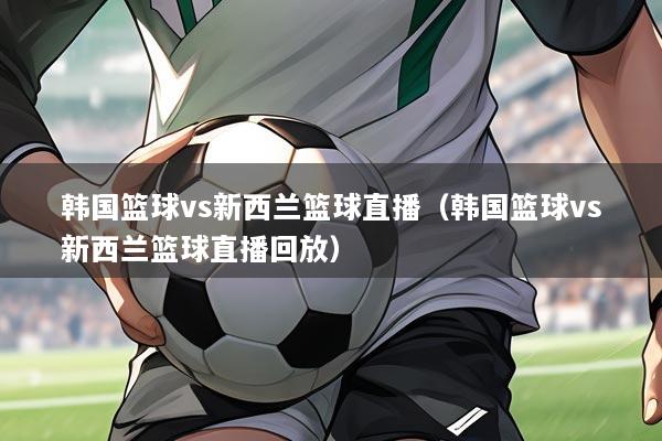 韩国篮球vs新西兰篮球直播(韩国篮球vs新西兰篮球直播回放)