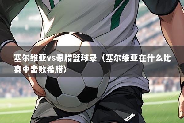 塞尔维亚vs希腊篮球录（塞尔维亚在什么比赛中击败希腊）