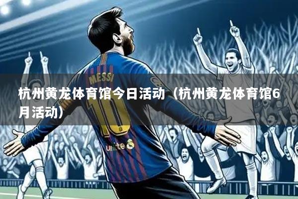 杭州黄龙体育馆今日活动(杭州黄龙体育馆6月活动)