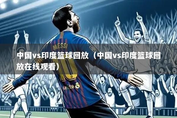 中国vs印度篮球回放(中国vs印度篮球回放在线观看)