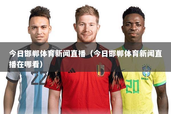 今日邯郸体育新闻直播(今日邯郸体育新闻直播在哪看)