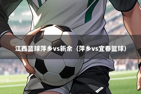 江西篮球萍乡vs新余(萍乡vs宜春篮球)
