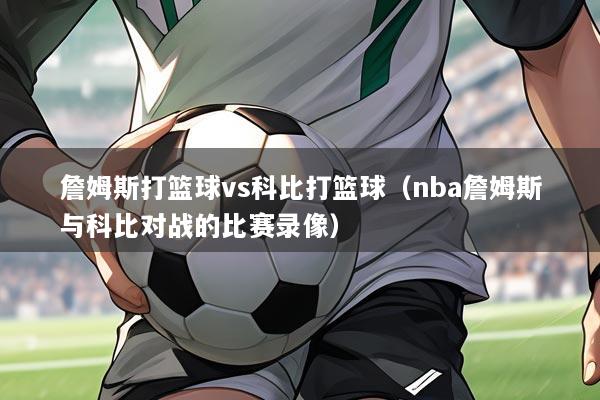 詹姆斯打篮球vs科比打篮球（nba詹姆斯与科比对战的比赛录像）